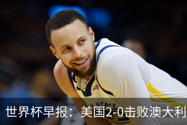 世界杯早报：美国2-0击败澳大利亚提前出线 亚足联球队遭6连败