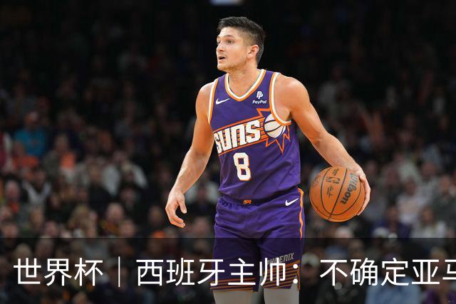 世界杯｜西班牙主帅：不确定亚马尔是否可以首发