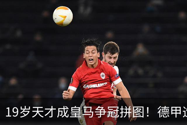 19岁天才成皇马争冠拼图！德甲造20球+118次过人，6亿组合全欧第1